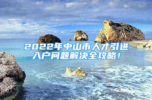 2022年中山市人才引進(jìn)入戶問題解決全攻略！