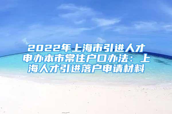 2022年上海市引進(jìn)人才申辦本市常住戶(hù)口辦法：上海人才引進(jìn)落戶(hù)申請(qǐng)材料