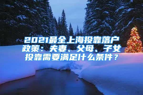 2021最全上海投靠落戶政策：夫妻、父母、子女投靠需要滿足什么條件？