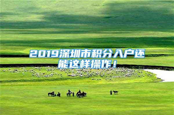 2019深圳市積分入戶還能這樣操作！