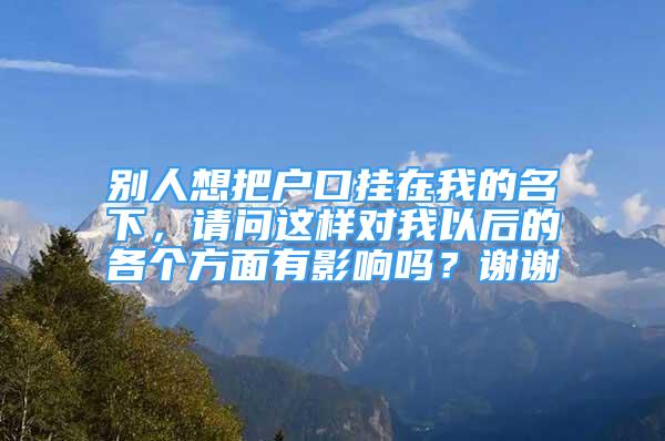 別人想把戶口掛在我的名下，請(qǐng)問這樣對(duì)我以后的各個(gè)方面有影響嗎？謝謝