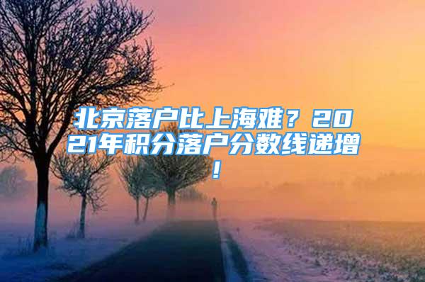 北京落戶比上海難？2021年積分落戶分?jǐn)?shù)線遞增！