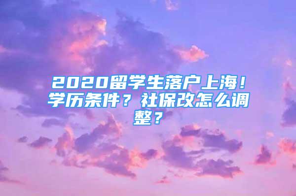 2020留學(xué)生落戶上海！學(xué)歷條件？社保改怎么調(diào)整？