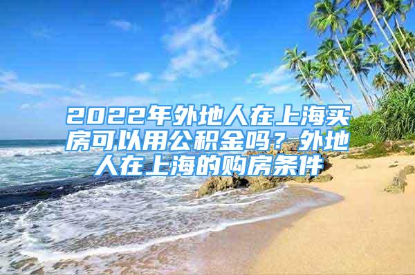 2022年外地人在上海買(mǎi)房可以用公積金嗎？外地人在上海的購(gòu)房條件