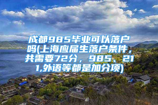 成都985畢業(yè)可以落戶嗎(上海應(yīng)屆生落戶條件，共需要72分，985、211,外語等都是加分項)