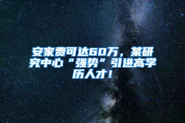 安家費可達60萬，某研究中心“強勢”引進高學歷人才！