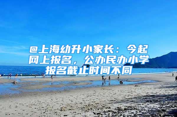 @上海幼升小家長(zhǎng)：今起網(wǎng)上報(bào)名，公辦民辦小學(xué)報(bào)名截止時(shí)間不同