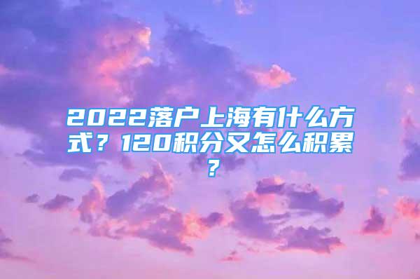 2022落戶上海有什么方式？120積分又怎么積累？