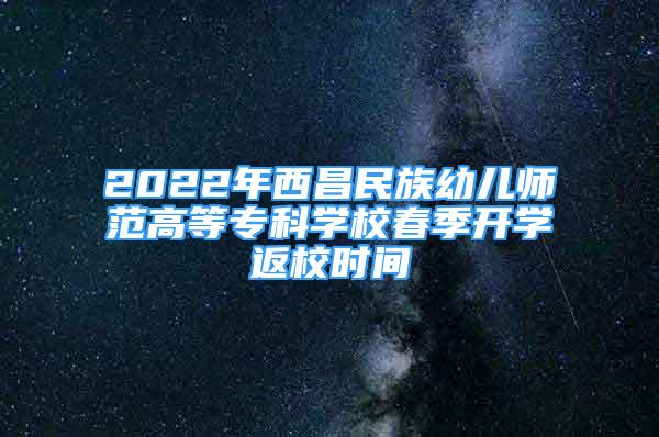 2022年西昌民族幼兒師范高等?？茖W校春季開學返校時間