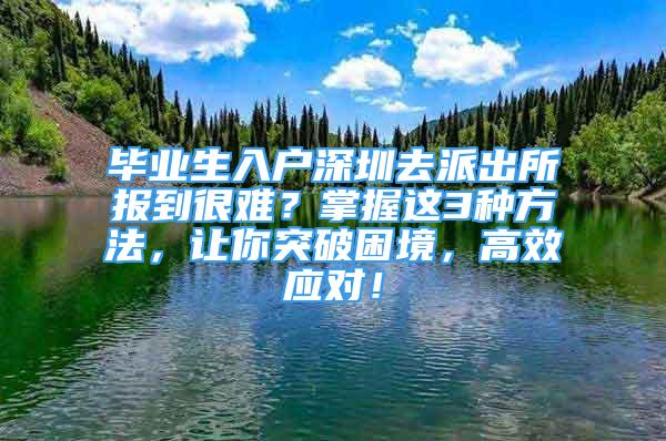 畢業(yè)生入戶深圳去派出所報(bào)到很難？掌握這3種方法，讓你突破困境，高效應(yīng)對！