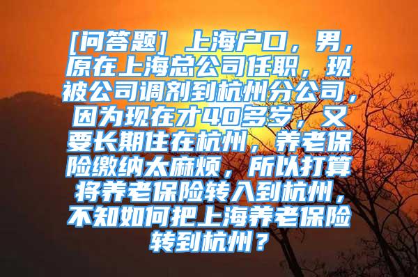 [問答題] 上海戶口，男，原在上?？偣救温殻F(xiàn)被公司調(diào)劑到杭州分公司，因為現(xiàn)在才40多歲，又要長期住在杭州，養(yǎng)老保險繳納太麻煩，所以打算將養(yǎng)老保險轉(zhuǎn)入到杭州，不知如何把上海養(yǎng)老保險轉(zhuǎn)到杭州？