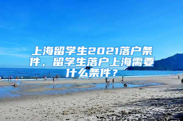 上海留學(xué)生2021落戶條件，留學(xué)生落戶上海需要什么條件？