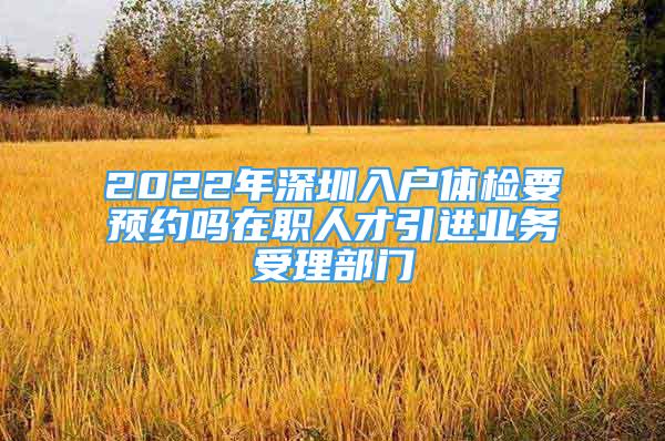 2022年深圳入戶體檢要預(yù)約嗎在職人才引進(jìn)業(yè)務(wù)受理部門