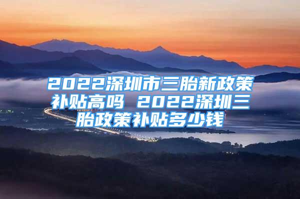 2022深圳市三胎新政策補(bǔ)貼高嗎 2022深圳三胎政策補(bǔ)貼多少錢(qián)