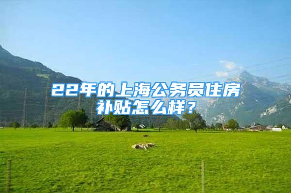 22年的上海公務員住房補貼怎么樣？