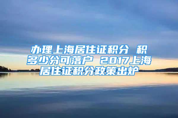 辦理上海居住證積分 積多少分可落戶 2017上海居住證積分政策出爐