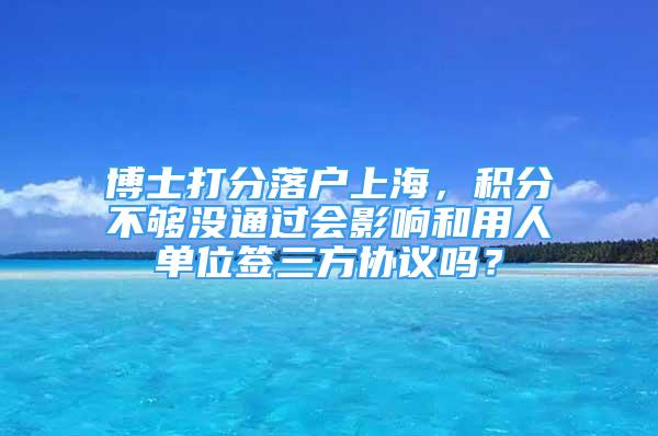 博士打分落戶上海，積分不夠沒通過會(huì)影響和用人單位簽三方協(xié)議嗎？