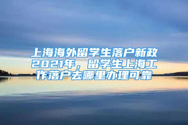 上海海外留學生落戶新政2021年，留學生上海工作落戶去哪里辦理可靠