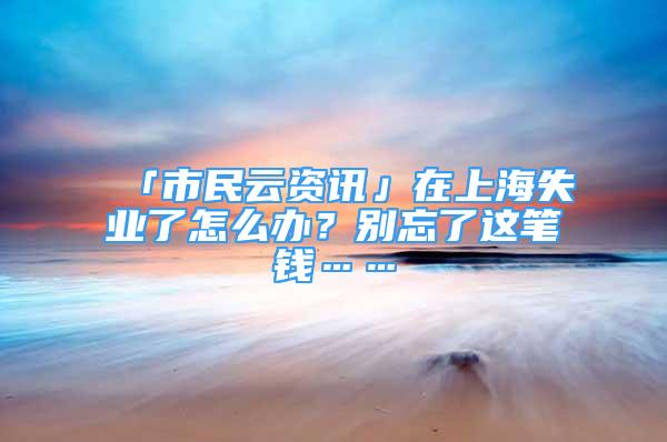 「市民云資訊」在上海失業(yè)了怎么辦？別忘了這筆錢……