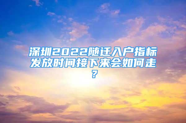 深圳2022隨遷入戶指標(biāo)發(fā)放時(shí)間接下來(lái)會(huì)如何走？