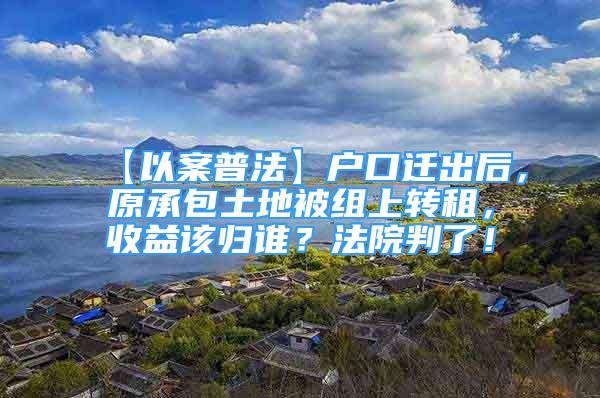 【以案普法】戶口遷出后，原承包土地被組上轉(zhuǎn)租，收益該歸誰？法院判了！