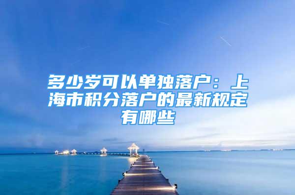 多少歲可以單獨(dú)落戶：上海市積分落戶的最新規(guī)定有哪些