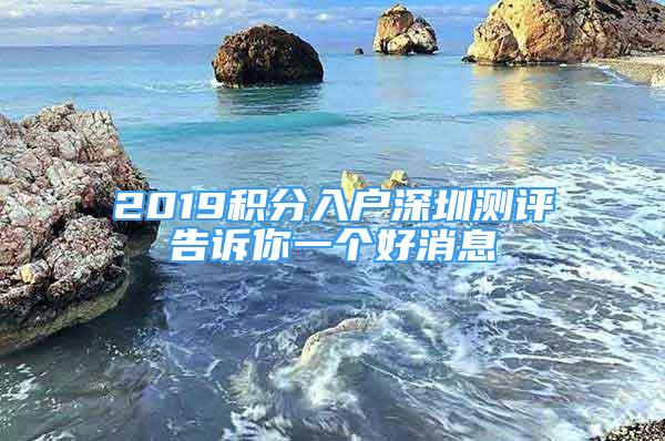 2019積分入戶深圳測(cè)評(píng)告訴你一個(gè)好消息