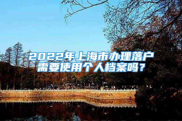 2022年上海市辦理落戶需要使用個人檔案嗎？