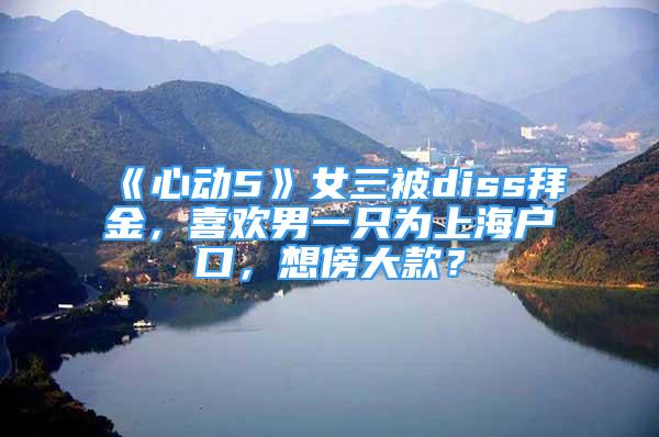 《心動(dòng)5》女三被diss拜金，喜歡男一只為上海戶(hù)口，想傍大款？