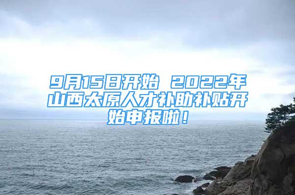 9月15日開始 2022年山西太原人才補助補貼開始申報啦！