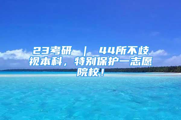 23考研 ｜ 44所不歧視本科，特別保護一志愿院校！