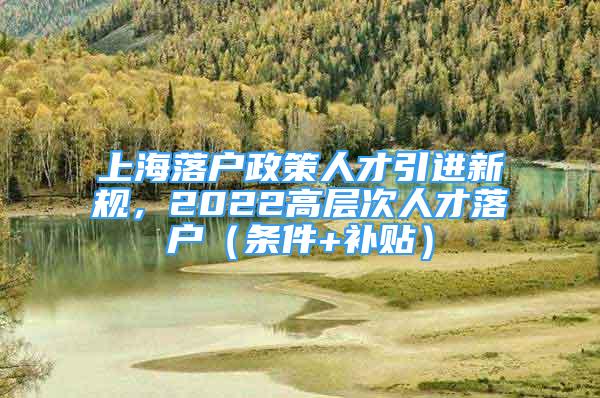 上海落戶政策人才引進(jìn)新規(guī)，2022高層次人才落戶（條件+補(bǔ)貼）