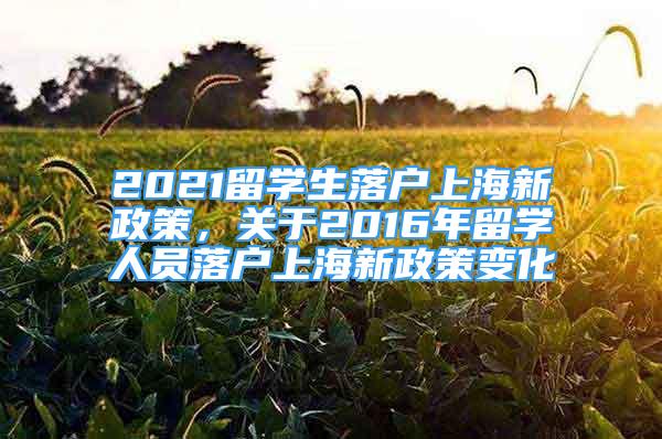 2021留學(xué)生落戶上海新政策，關(guān)于2016年留學(xué)人員落戶上海新政策變化