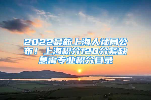 2022最新上海人社局公布！上海積分120分緊缺急需專業(yè)積分目錄