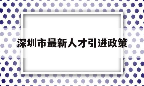 深圳市最新人才引進(jìn)政策(深圳市最新人才引進(jìn)政策補(bǔ)貼) 應(yīng)屆畢業(yè)生入戶深圳