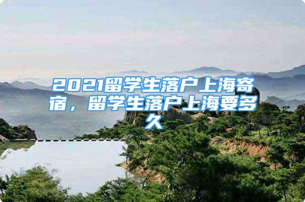 2021留學生落戶上海寄宿，留學生落戶上海要多久