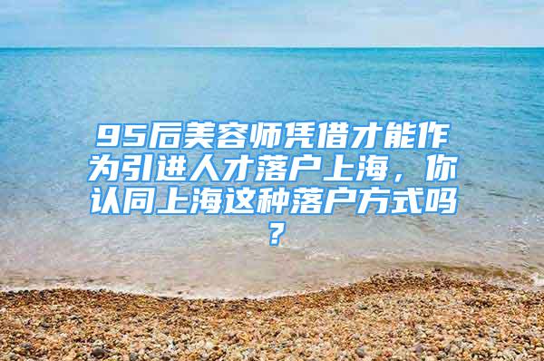 95后美容師憑借才能作為引進(jìn)人才落戶上海，你認(rèn)同上海這種落戶方式嗎？