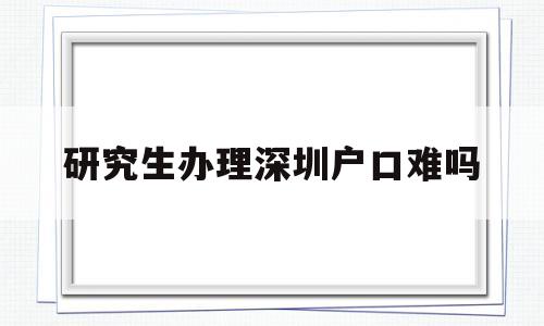 研究生辦理深圳戶口難嗎(研究生辦理深圳戶口難嗎嗎) 大專入戶深圳