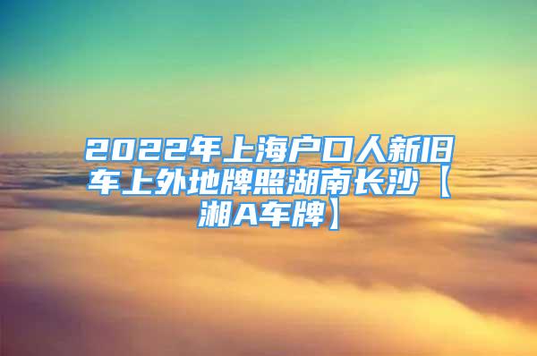 2022年上海戶口人新舊車上外地牌照湖南長沙【湘A車牌】