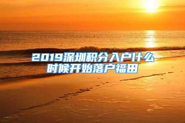 2019深圳積分入戶什么時(shí)候開始落戶福田