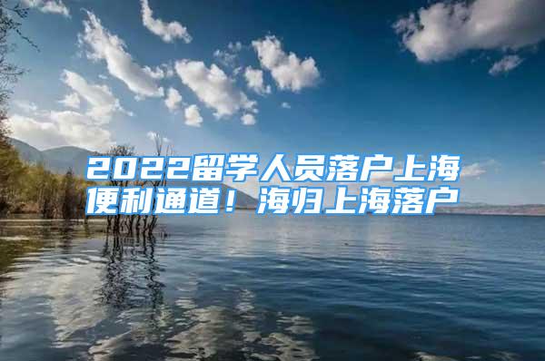 2022留學(xué)人員落戶上海便利通道！海歸上海落戶