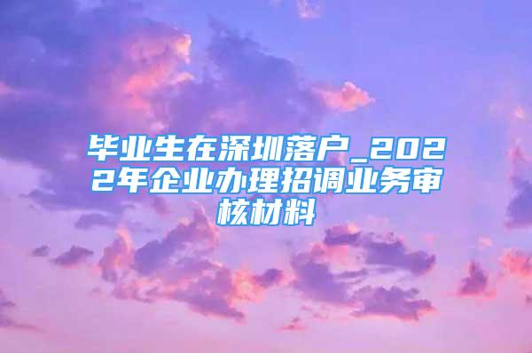 畢業(yè)生在深圳落戶(hù)_2022年企業(yè)辦理招調(diào)業(yè)務(wù)審核材料