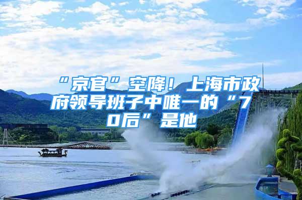 “京官”空降！上海市政府領(lǐng)導(dǎo)班子中唯一的“70后”是他