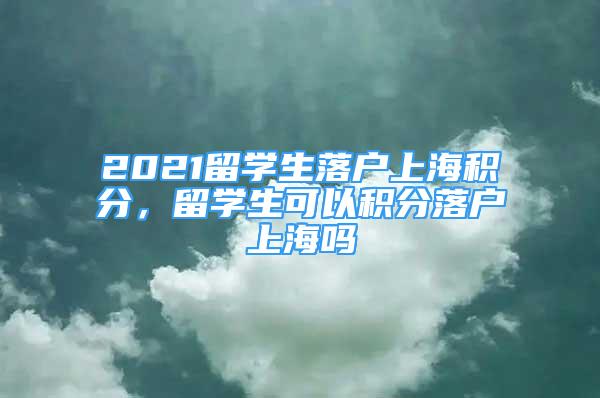 2021留學(xué)生落戶上海積分，留學(xué)生可以積分落戶上海嗎