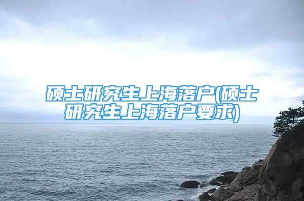 碩士研究生上海落戶(碩士研究生上海落戶要求)