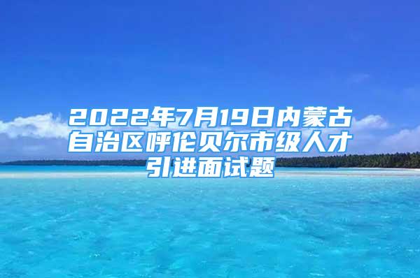 2022年7月19日內(nèi)蒙古自治區(qū)呼倫貝爾市級人才引進面試題