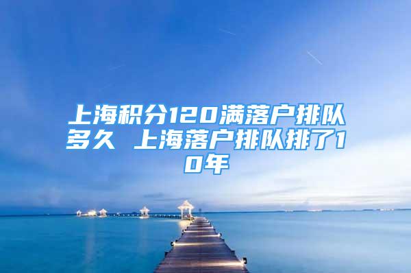 上海積分120滿落戶排隊(duì)多久 上海落戶排隊(duì)排了10年