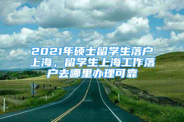 2021年碩士留學(xué)生落戶上海，留學(xué)生上海工作落戶去哪里辦理可靠