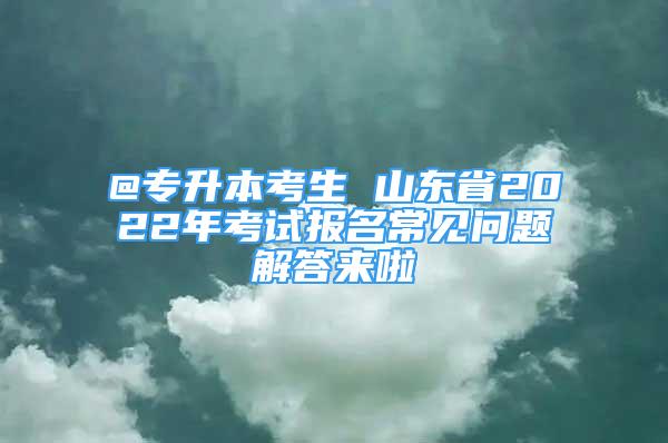 @專升本考生 山東省2022年考試報名常見問題解答來啦