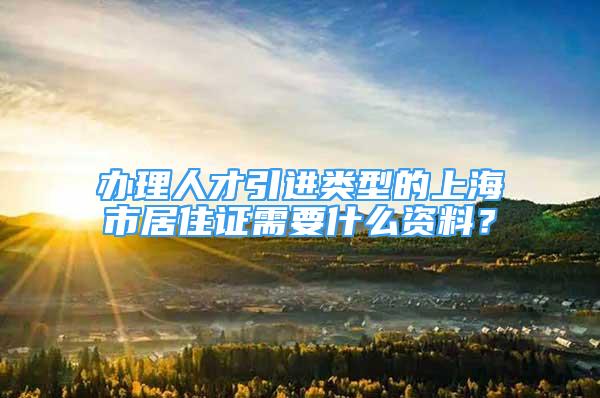 辦理人才引進類型的上海市居住證需要什么資料？